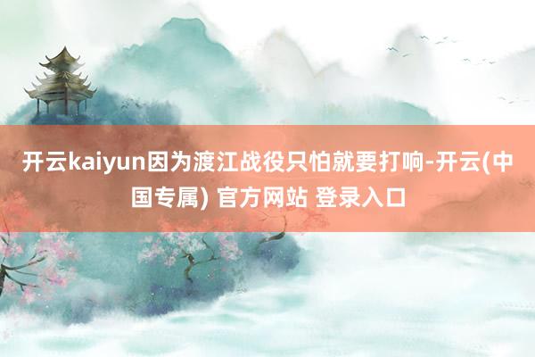 开云kaiyun因为渡江战役只怕就要打响-开云(中国专属) 官方网站 登录入口