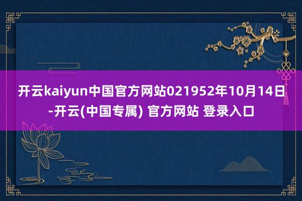 开云kaiyun中国官方网站021952年10月14日-开云(中国专属) 官方网站 登录入口