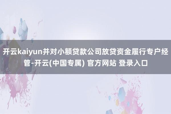 开云kaiyun并对小额贷款公司放贷资金履行专户经管-开云(中国专属) 官方网站 登录入口