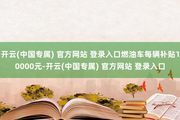 开云(中国专属) 官方网站 登录入口燃油车每辆补贴10000元-开云(中国专属) 官方网站 登录入口