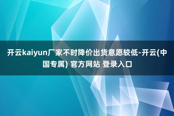 开云kaiyun厂家不时降价出货意愿较低-开云(中国专属) 官方网站 登录入口