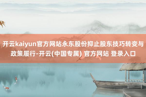 开云kaiyun官方网站永东股份抑止股东技巧转变与政策履行-开云(中国专属) 官方网站 登录入口