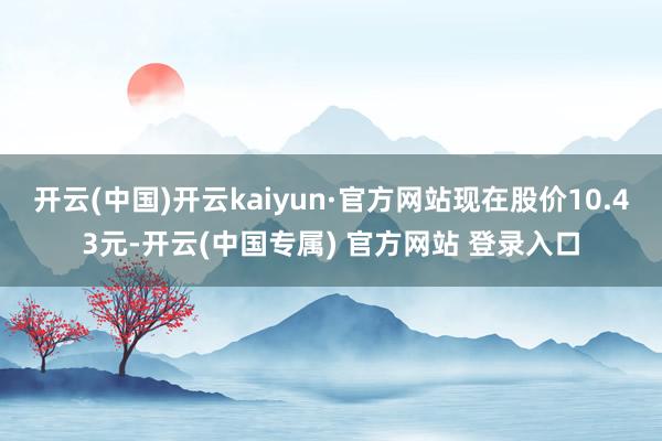 开云(中国)开云kaiyun·官方网站现在股价10.43元-开云(中国专属) 官方网站 登录入口