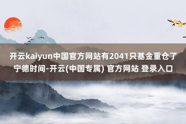 开云kaiyun中国官方网站有2041只基金重仓了宁德时间-开云(中国专属) 官方网站 登录入口