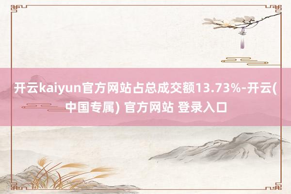 开云kaiyun官方网站占总成交额13.73%-开云(中国专属) 官方网站 登录入口