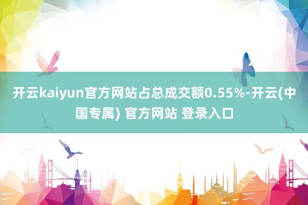 开云kaiyun官方网站占总成交额0.55%-开云(中国专属) 官方网站 登录入口