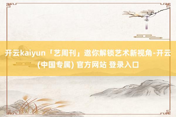 开云kaiyun「艺周刊」邀你解锁艺术新视角-开云(中国专属) 官方网站 登录入口