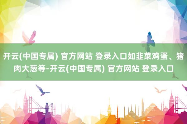 开云(中国专属) 官方网站 登录入口如韭菜鸡蛋、猪肉大葱等-开云(中国专属) 官方网站 登录入口