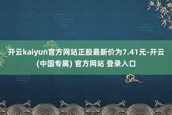 开云kaiyun官方网站正股最新价为7.41元-开云(中国专属) 官方网站 登录入口