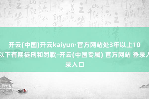 开云(中国)开云kaiyun·官方网站处3年以上10年以下有期徒刑和罚款-开云(中国专属) 官方网站 登录入口