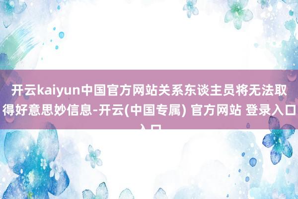 开云kaiyun中国官方网站关系东谈主员将无法取得好意思妙信息-开云(中国专属) 官方网站 登录入口