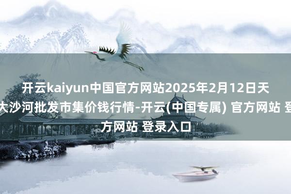 开云kaiyun中国官方网站2025年2月12日天津武清大沙河批发市集价钱行情-开云(中国专属) 官方网站 登录入口