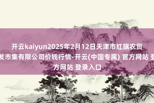 开云kaiyun2025年2月12日天津市红旗农贸概括批发市集有限公司价钱行情-开云(中国专属) 官方网站 登录入口