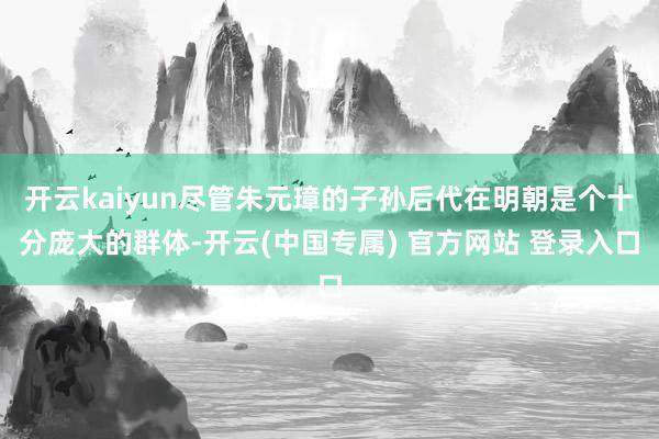 开云kaiyun尽管朱元璋的子孙后代在明朝是个十分庞大的群体-开云(中国专属) 官方网站 登录入口