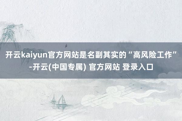 开云kaiyun官方网站是名副其实的“高风险工作”-开云(中国专属) 官方网站 登录入口