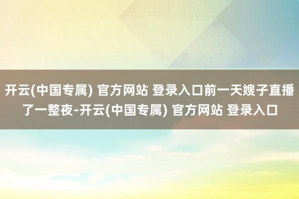 开云(中国专属) 官方网站 登录入口前一天嫂子直播了一整夜-开云(中国专属) 官方网站 登录入口