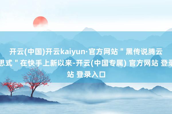 开云(中国)开云kaiyun·官方网站＂黑传说腾云好意思式＂在快手上新以来-开云(中国专属) 官方网站 登录入口