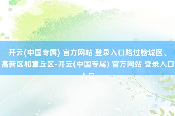 开云(中国专属) 官方网站 登录入口路过验城区、高新区和章丘