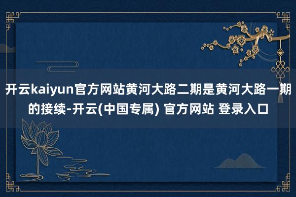 开云kaiyun官方网站黄河大路二期是黄河大路一期的接续-开