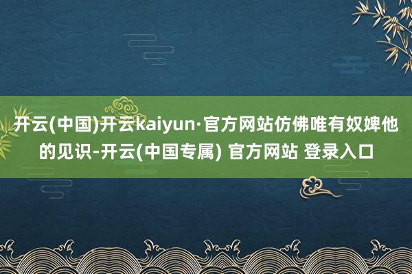 开云(中国)开云kaiyun·官方网站仿佛唯有奴婢他的见识-