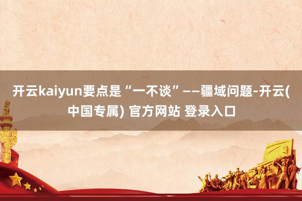 开云kaiyun要点是“一不谈”——疆域问题-开云(中国专属