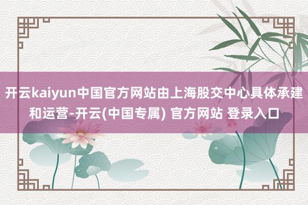 开云kaiyun中国官方网站由上海股交中心具体承建和运营-开