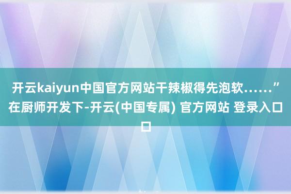 开云kaiyun中国官方网站干辣椒得先泡软……”在厨师开发下