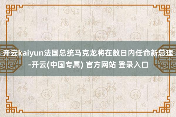 开云kaiyun法国总统马克龙将在数日内任命新总理-开云(中国专属) 官方网站 登录入口