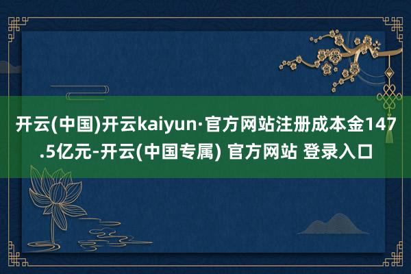 开云(中国)开云kaiyun·官方网站注册成本金147.5亿元-开云(中国专属) 官方网站 登录入口