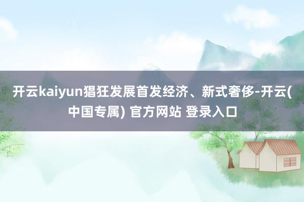 开云kaiyun猖狂发展首发经济、新式奢侈-开云(中国专属) 开云kaiyun猖狂发展首发经济、新式奢侈-开云(中国专属)