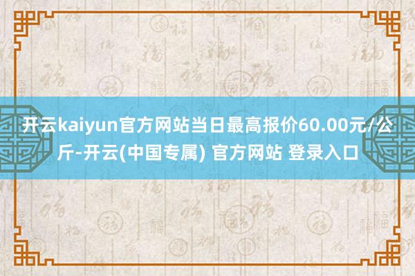 开云kaiyun官方网站当日最高报价60.00元/公斤-开云(中国专属) 官方网站 登录入口