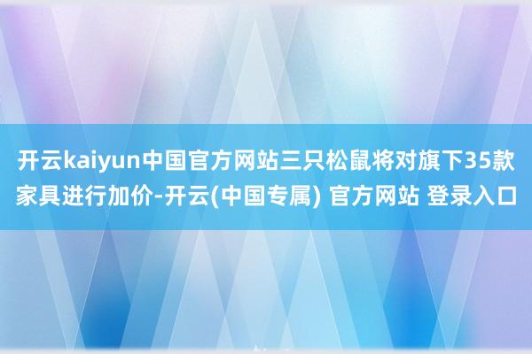 开云kaiyun中国官方网站三只松鼠将对旗下35款家具进行加价-开云(中国专属) 官方网站 登录入口