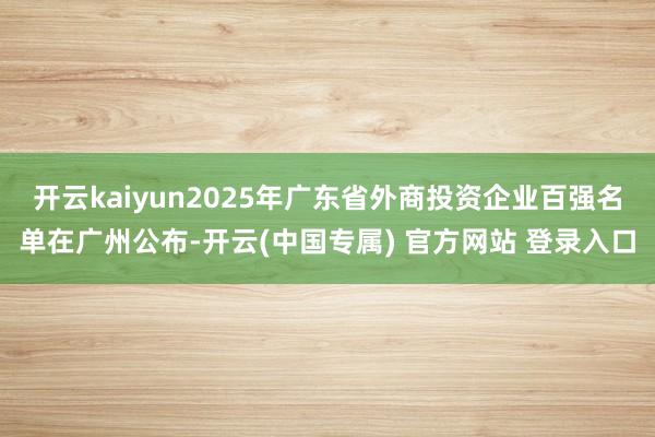 开云kaiyun2025年广东省外商投资企业百强名单在广州公布-开云(中国专属) 官方网站 登录入口