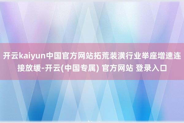 开云kaiyun中国官方网站拓荒装潢行业举座增速连接放缓-开