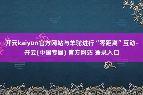 开云kaiyun官方网站与羊驼进行“零距离”互动-开云(中国专属) 官方网站 登录入口