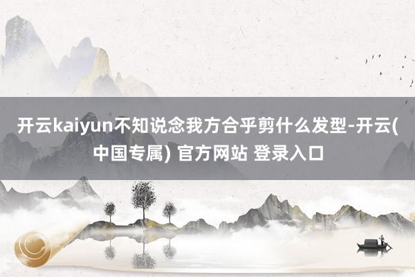开云kaiyun不知说念我方合乎剪什么发型-开云(中国专属)