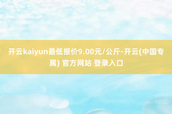 开云kaiyun最低报价9.00元/公斤-开云(中国专属) 