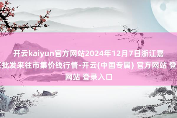 开云kaiyun官方网站2024年12月7日浙江嘉兴蔬菜批发