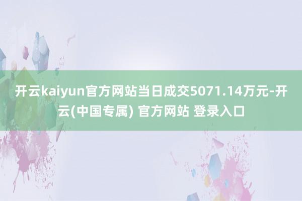 开云kaiyun官方网站当日成交5071.14万元-开云(中国专属) 官方网站 登录入口