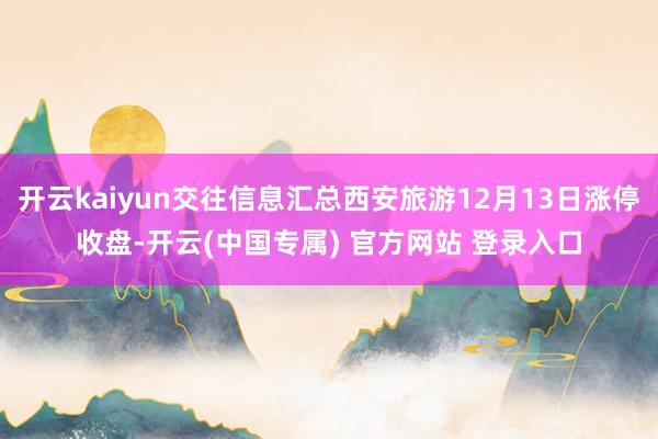 开云kaiyun交往信息汇总西安旅游12月13日涨停收盘-开云(中国专属) 官方网站 登录入口