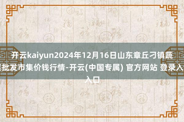 开云kaiyun2024年12月16日山东章丘刁镇蔬菜批发市