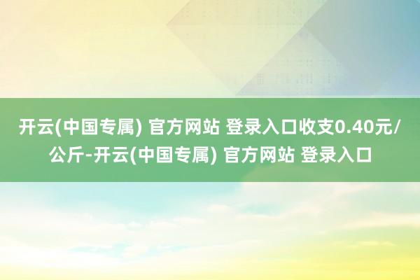 开云(中国专属) 官方网站 登录入口收支0.40元/公斤-开云(中国专属) 官方网站 登录入口