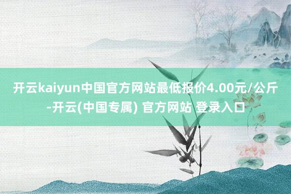 开云kaiyun中国官方网站最低报价4.00元/公斤-开云(中国专属) 官方网站 登录入口