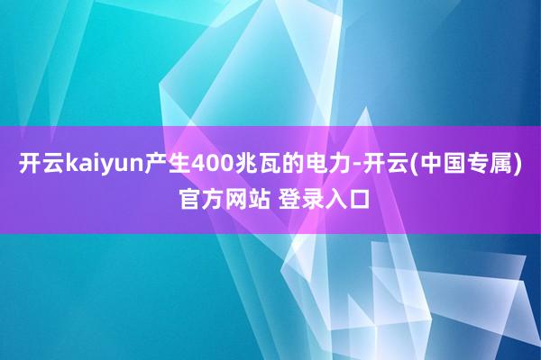 开云kaiyun产生400兆瓦的电力-开云(中国专属) 官方