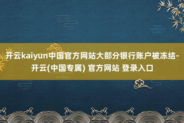 开云kaiyun中国官方网站大部分银行账户被冻结-开云(中国专属) 官方网站 登录入口