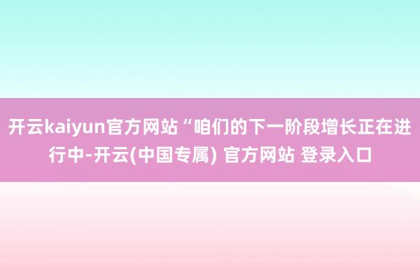 开云kaiyun官方网站“咱们的下一阶段增长正在进行中-开云(中国专属) 官方网站 登录入口