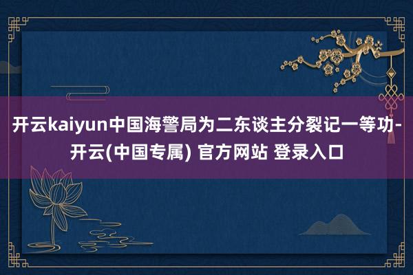 开云kaiyun中国海警局为二东谈主分裂记一等功-开云(中国专属) 官方网站 登录入口
