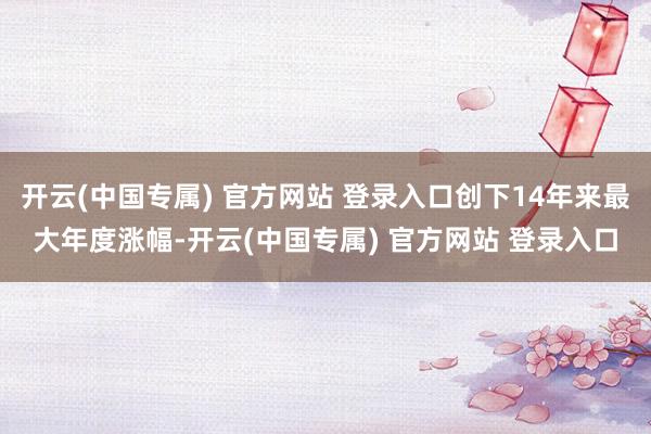 开云(中国专属) 官方网站 登录入口创下14年来最大年度涨幅-开云(中国专属) 官方网站 登录入口