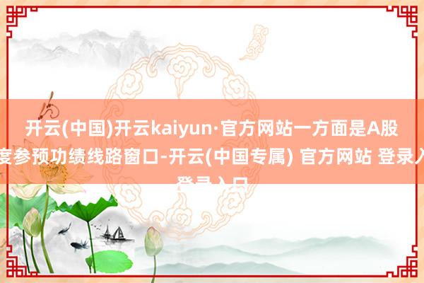 开云(中国)开云kaiyun·官方网站一方面是A股再度参预功绩线路窗口-开云(中国专属) 官方网站 登录入口