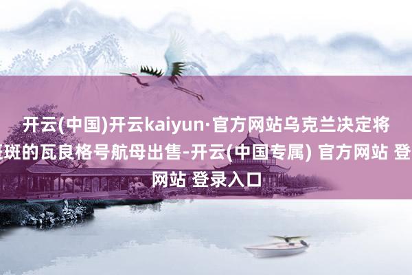 开云(中国)开云kaiyun·官方网站乌克兰决定将锈迹斑斑的瓦良格号航母出售-开云(中国专属) 官方网站 登录入口